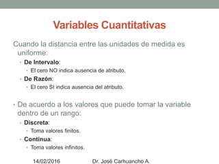 Variables Cuantitativas
Cuando la distancia entre las unidades de medida es
uniforme:
• De Intervalo:
• El cero NO indica ausencia de atributo.
• De Razón:
• El cero SI indica ausencia del atributo.
• De acuerdo a los valores que puede tomar la variable
dentro de un rango:
• Discreta:
• Toma valores finitos.
• Continua:
• Toma valores infinitos.
14/02/2016 Dr. José Carhuancho A.
 