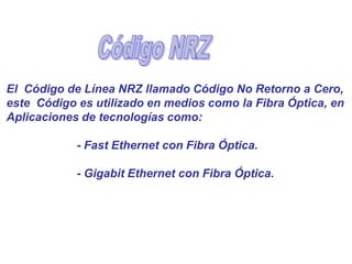 El Código de Línea NRZ llamado Código No Retorno a Cero,
este Código es utilizado en medios como la Fibra Óptica, en
Aplicaciones de tecnologías como:
- Fast Ethernet con Fibra Óptica.
- Gigabit Ethernet con Fibra Óptica.
 