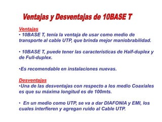 Ventajas
• 10BASE T, tenía la ventaja de usar como medio de
transporte al cable UTP, que brinda mejor maniobrabilidad.
• 10BASE T, puede tener las características de Half-duplex y
de Full-duplex.
•Es recomendable en instalaciones nuevas.
Desventajas
•Una de las desventajas con respecto a los medio Coaxiales
es que su máxima longitud es de 100mts.
• En un medio como UTP, se va a dar DIAFONIA y EMI, los
cuales interfieren y agregan ruido al Cable UTP.
 