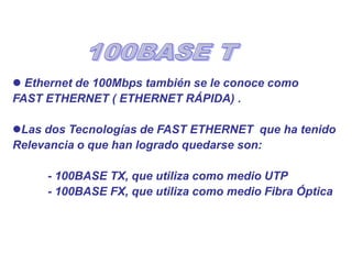  Ethernet de 100Mbps también se le conoce como
FAST ETHERNET ( ETHERNET RÁPIDA) .
Las dos Tecnologías de FAST ETHERNET que ha tenido
Relevancia o que han logrado quedarse son:
- 100BASE TX, que utiliza como medio UTP
- 100BASE FX, que utiliza como medio Fibra Óptica
 