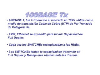 • 100BASE T, fue introducido al mercado en 1995, utiliza como
medio de transmisión Cable de Cobre (UTP) de Par Trenzado
de Categoría 5e.
• 1997, Ethernet se expandió para incluir Capacidad de
Full Duplex.
• Cada vez los SWITCHEs reemplazaban a los HUBs.
• Los SWITCHEs tenían la capacidad de transmitir en
Full Duplex y Maneja mas rápidamente las Tramas.
 
