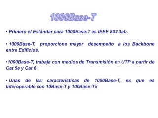 • Primero el Estándar para 1000Base-T es IEEE 802.3ab.
• 1000Base-T, proporciono mayor desempeño a los Backbone
entre Edificios.
•1000Base-T, trabaja con medios de Transmisión en UTP a partir de
Cat 5e y Cat 6
• Unas de las características de 1000Base-T, es que es
Interoperable con 10Base-T y 100Base-Tx
 