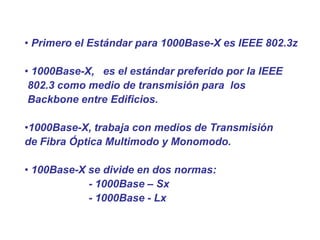 • Primero el Estándar para 1000Base-X es IEEE 802.3z
• 1000Base-X, es el estándar preferido por la IEEE
802.3 como medio de transmisión para los
Backbone entre Edificios.
•1000Base-X, trabaja con medios de Transmisión
de Fibra Óptica Multimodo y Monomodo.
• 100Base-X se divide en dos normas:
- 1000Base – Sx
- 1000Base - Lx
 