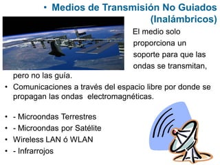 • Medios de Transmisión No Guiados
(Inalámbricos)
• El medio solo
proporciona un
soporte para que las
ondas se transmitan,
pero no las guía.
• Comunicaciones a través del espacio libre por donde se
propagan las ondas electromagnéticas.
• - Microondas Terrestres
• - Microondas por Satélite
• Wireless LAN ó WLAN
• - Infrarrojos
 