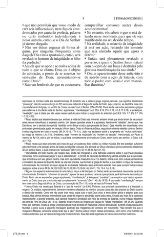 3                                 2 TESSALONICENSES 2

       2 que não permitais que vosso modo de                                compartilhar convosco acerca desses
       crer seja inﬂuenciado, nem ﬁqueis ame-                               acontecimentos?
       drontados por causa de profecia, palavra                             6 No entanto, vós sabeis o que o está de-
       ou carta atribuídos indevidamente à                                  tendo nesse momento, para que ele seja
       nossa autoria, como se o Dia do Senhor                               manifestado no seu devido tempo.
       já tivesse chegado.                                                  7 Na realidade, o mistério da iniqüidade
       3 Não vos deixes enganar de forma al-                                já está em ação, restando tão somente
       guma, por ninguém. Porquanto, antes                                  que seja afastado aquele que agora o
       daquele Dia virá a apostasia e, então, será                          detém.4
       revelado o homem da iniqüidade, o ﬁlho                               8 Então, será plenamente revelado o
       da perdição.2                                                        perverso, a quem o Senhor Jesus matará
       4 Aquele que se opõe e se exalta acima de                            com o sopro de sua boca e destruirá pela
       tudo o que se chama Deus ou é objeto                                 gloriosa manifestação da sua vinda.5
       de adoração, a ponto de se assentar no                               9 Ora, o aparecimento desse anticristo é
       santuário de Deus, apresentando-se                                   de acordo com a ação de Satanás, com
       como Deus.3                                                          todo o poder, com sinais e com maravi-
       5 Não vos lembrais de que eu costumava                               lhas ilusórias,6



       expressas na primeira carta aos tessalonicenses. O apóstolo usa a palavra grega original parousia, que significa literalmente
       “presença”, dezoito vezes ao longo do NT, sempre se referindo à Segunda Vinda de Cristo. Aqui, o termo, se identifica mais com
       o arrebatamento da Igreja, no sentido da “nossa reunião” com o Senhor (1Ts 4.13-19). Paulo ainda usa outras expressões gregas
       para referir-se à triunfante volta do Senhor: epiphaneia, “manifestação” (v.8; 1Tm 6.14; 2Tm 1.10; 4.1,8; Tt 2.13), e apokalipsis,
       “revelação”, que é citada por três vezes nesse capítulo para indicar o surgimento do anticristo (vv.3,8,9; 1Co 1.7; 2Ts 1.7; 1Pe
       1.7,13; 4.13).
          2 Paulo explica aos tessalonicenses que, embora a volta de Cristo seja iminente, existem sinais que ainda teriam de se cumprir
       antes desse maravilhoso e esperado evento. Um desses grandes sinais é a apostasia, literalmente “rebelião”; termo que, nas
       Escrituras, tem o sentido de explícita “rebelião contra Deus e tudo o que procede de Deus”. Essa rebelião tem duas faces: uma
       profunda e generalizada apatia em relação à fé em Jesus Cristo e à Palavra de Deus, seguida de violenta rebelião contra o Senhor
       e seus seguidores em todo o mundo (Mt 24.10-12; 1Tm 4.1). João nos esclarece sobre o surgimento de “muitos anticristos”
       ao longo da história (1Jo 2.18). Entretanto, esse “homem da iniqüidade” ou “homem do pecado”, mencionado por Paulo (o
       mesmo de Ap 13), será o pior de todos, o qual será completamente arruinado por Cristo, assim como seu senhor: o Diabo (v.9;
       Jo 17.12).
          3 Paulo revela que esse anticristo será mais do que um poderoso líder político ou militar mundial. Ele terá prestígio suficiente
       para reivindicar uma posição acima de todas as religiões e deuses. Ele afirmará ser Deus e fará seus pronunciamentos blasfemos
       de um edifício físico, o qual chamará de “santuário” (Mc 13.14; Dn 11.36-45; Ap 13.1-15).
          4 Os biblístas em todo mundo, até nossos dias, ainda não chegaram a uma definição unânime sobre o que Paulo desejava
       comunicar com a expressão grega “o que o está detendo”. O comitê de tradução da Bíblia King James acredita que a expressão,
       que encontra-se em seu gênero neutro, mas com equivalente masculino no v.7 (o detém), tenha a ver com a atual permanência
       e ministério da pessoa do Espírito Santo na vida dos crentes, que formam a Igreja do Senhor, e que detém o iníquo de revelar-se
       à humanidade. No momento em que a Igreja for arrebatada, Satanás e seus anticristos estarão livres para cumprir todos os seus
       desígnios sobre a terra (Mt 24.14; 28.19,20; Mc 13.10; Rm 15.16-24; Ap 5.9-11; 7.9; 15.4; 1Jo 2.18).
          5 Alguns dos aspectos sobrenaturais do anticristo (o iníquo e fiel discípulo do Diabo) serão apresentados claramente para toda
       a humanidade. Entretanto, “o homem do pecado”, apesar de seus poderes, carisma e perspicácia, será facilmente derrotado por
       Cristo. Paulo usa as expressões gregas epiphaneia, “manifestação”, e katergesei, “paralisar”, para explicar que basta o apareci-
       mento de Cristo para que o anticristo seja completamente “amarrado” (Dn 11.45; Ap 19.20). A expressão “manifestação” sempre
       tem a ver com a Segunda Vinda de Cristo, com exceção de 2Tm 1.10, onde se trata da Primeira Vinda.
          6 Jesus Cristo nos revela que Satanás é o “pai da mentira” (Jo 8.44). Portanto, sua principal característica é a falsidade, o
       engano. Os cristãos, especialmente, deveriam manter-se afastados da mentira, poucas coisas são tão próprias do Diabo quanto
       o desvio da verdade. Como ele não pode criar nada, copia tudo o que Deus criou e tenta aliciar glória e adeptos para sua
       pessoa. Nos últimos tempos, intensificará suas obras de engano e perversão sobre toda a terra. Enviará seu mais fiel e poderoso
       representante: o grande anticristo, que operará milagres e prodígios por meio da energia de Satanás, numa imitação blasfema
       da obra do Filho de Deus (Jo 14.10). Satanás levará muitos ao engano por causa de “falsas impressões” (Mt 24.24). Quando
       Hitler, por exemplo, invadiu a antiga Checoslováquia (hoje dividida em República Checa e Eslováquia), durante a Segunda Guerra
       Mundial, o povo ouvia a seguinte mensagem partindo dos megafones do comboio em movimento: “Não temam! Eis que é
       chegado o Messias, doravante vocês terão paz e pão!” Muitos judeus creram nessas promessas, bem como uma multidão de
       cristãos entendeu que se tratava da Segunda Vinda de Cristo. Esse fato está registrado em vários documentos históricos.




2TS_B.indd 3                                                                                                         5/8/2007, 23:32:38
 
