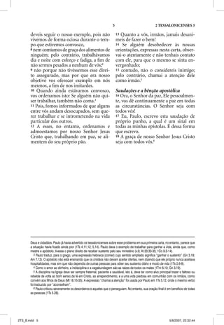 5                                 2 TESSALONICENSES 3

       deveis seguir o nosso exemplo, pois não                               13 Quanto a vós, irmãos, jamais desani-
       vivemos de forma ociosa durante o tem-                                meis de fazer o bem!
       po que estivemos convosco,                                            14 Se alguém desobedecer às nossas
       8 nem comíamos de graça dos alimentos de                              orientações, expressas nesta carta, obser-
       ninguém; pelo contrário, trabalhávamos                                vai-o atentamente e não tenhais contato
       dia e noite com esforço e fadiga, a ﬁm de                             com ele, para que o mesmo se sinta en-
       não sermos pesados a nenhum de vós;3                                  vergonhado;
       9 não porque não tivéssemos esse direi-                               15 contudo, não o considereis inimigo;
       to assegurado, mas por que era nosso                                  pelo contrário, chamai a atenção dele
       objetivo vos oferecer exemplo em nós                                  como irmão.5
       mesmos, a ﬁm de nos imitardes.
       10 Quando ainda estávamos convosco,                                   Saudações e a bênção apostólica
       vos ordenamos isto: Se alguém não qui-                                16 Ora, o Senhor da paz, Ele pessoalmen-
       ser trabalhar, também não coma.4                                      te, vos dê continuamente a paz em todas
       11 Pois, fomos informados de que alguns                               as circunstâncias. O Senhor seja com
       entre vós andam desocupados, sem que-                                 todos vós!
       rer trabalhar e se intrometendo na vida                               17 Eu, Paulo, escrevo esta saudação de
       particular dos outros.                                                próprio punho, a qual é um sinal em
       12 A esses, no entanto, ordenamos e                                   todas as minhas epístolas. É dessa forma
       admoestamos por nosso Senhor Jesus                                    que escrevo.
       Cristo que, trabalhando em paz, se ali-                               18 A graça de nosso Senhor Jesus Cristo
       mentem do seu próprio pão.                                            seja com todos vós.6




       Deus e cidadãos. Paulo já havia advertido os tessalonicenses sobre esse problema em sua primeira carta, no entanto, parece que
       a situação havia ficado ainda pior (1Ts 4.11,12; 5.14). Paulo dava o exemplo de trabalhar para ganhar a vida, ainda que, como
       mestre e apóstolo, tivesse o pleno direito de receber sustento pelo seu ministério (v.9; At 20.33-35; 1Co 9.3-14).
          3 Paulo traduz, para o grego, uma expressão hebraica (comer) cujo sentido ampliado significa “ganhar o sustento” (Gn 3.19;
       Am 7.12). O apóstolo não está ensinando que os cristãos não devam aceitar ofertas, nem dizendo que ele próprio nunca aceitava
       hospitalidades, mas sim que não dependia de outras pessoas para obter seu sustento diário e modo de vida (1Ts 2.6-9).
          4 Como o amor ao dinheiro, a indisciplina e a vagabundagem são as raízes de todos os males (1Tm 6.10; Gn 3.19).
          5 A disciplina na Igreja deve ser sempre fraternal, paciente e saudável, isto é, deve ter como alvo principal trazer o faltoso ou
       rebelde de volta ao bom senso da fé em Cristo, ao arrependimento, e a uma vida piedosa em comunhão com os irmãos, como
       convém aos filhos de Deus (Mt 18.10-35). A expressão “chamai a atenção” foi usada por Paulo em 1Ts 5.12, onde o mesmo verbo
       foi traduzido por “aconselham”.
          6 Paulo criticou severamente os desordeiros e aqueles que o perseguiam. No entanto, sua oração final é em benefício de todas
       as pessoas (1Ts 5.28).




2TS_B.indd 5                                                                                                          5/8/2007, 23:32:44
 