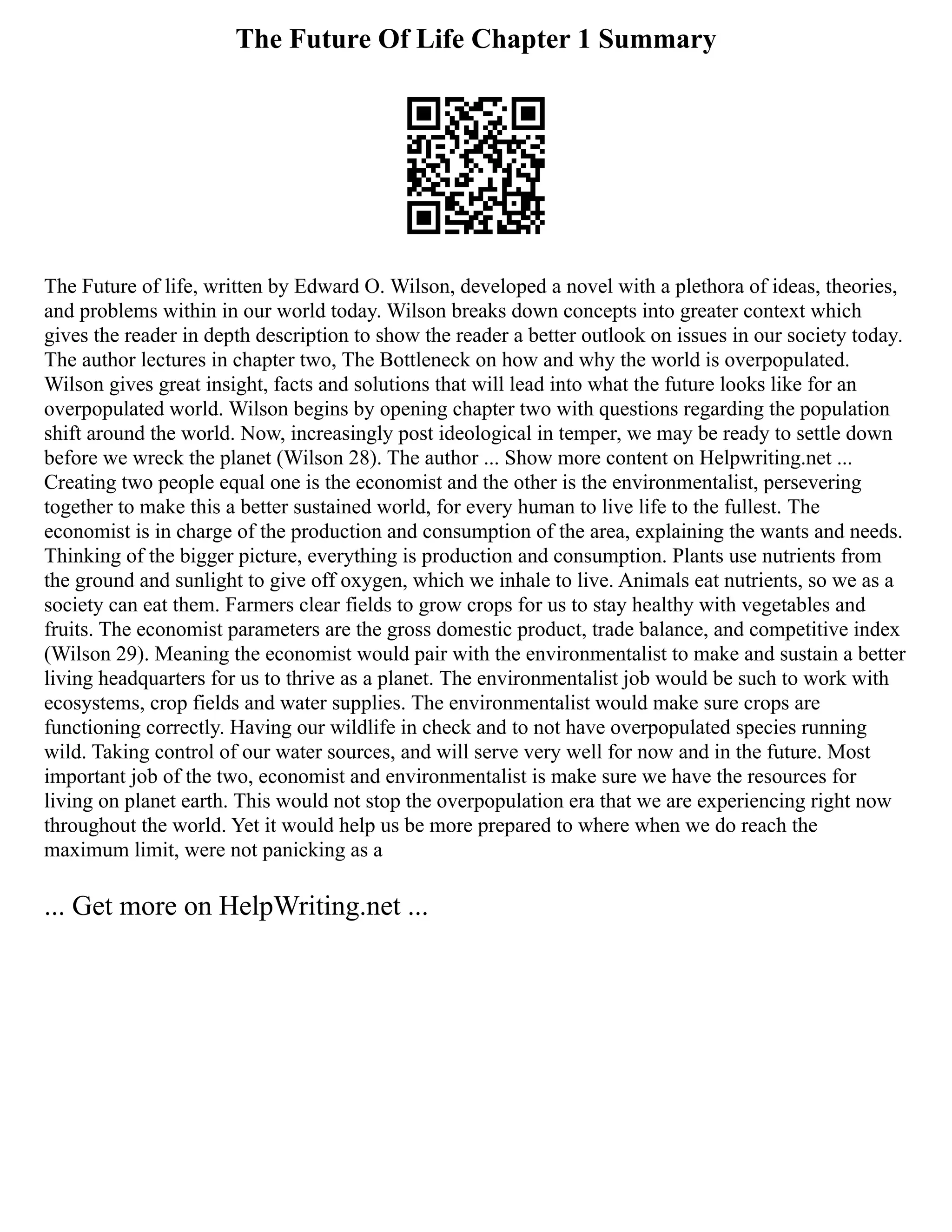 The Future Of Life Chapter 1 Summary
The Future of life, written by Edward O. Wilson, developed a novel with a plethora of ideas, theories,
and problems within in our world today. Wilson breaks down concepts into greater context which
gives the reader in depth description to show the reader a better outlook on issues in our society today.
The author lectures in chapter two, The Bottleneck on how and why the world is overpopulated.
Wilson gives great insight, facts and solutions that will lead into what the future looks like for an
overpopulated world. Wilson begins by opening chapter two with questions regarding the population
shift around the world. Now, increasingly post ideological in temper, we may be ready to settle down
before we wreck the planet (Wilson 28). The author ... Show more content on Helpwriting.net ...
Creating two people equal one is the economist and the other is the environmentalist, persevering
together to make this a better sustained world, for every human to live life to the fullest. The
economist is in charge of the production and consumption of the area, explaining the wants and needs.
Thinking of the bigger picture, everything is production and consumption. Plants use nutrients from
the ground and sunlight to give off oxygen, which we inhale to live. Animals eat nutrients, so we as a
society can eat them. Farmers clear fields to grow crops for us to stay healthy with vegetables and
fruits. The economist parameters are the gross domestic product, trade balance, and competitive index
(Wilson 29). Meaning the economist would pair with the environmentalist to make and sustain a better
living headquarters for us to thrive as a planet. The environmentalist job would be such to work with
ecosystems, crop fields and water supplies. The environmentalist would make sure crops are
functioning correctly. Having our wildlife in check and to not have overpopulated species running
wild. Taking control of our water sources, and will serve very well for now and in the future. Most
important job of the two, economist and environmentalist is make sure we have the resources for
living on planet earth. This would not stop the overpopulation era that we are experiencing right now
throughout the world. Yet it would help us be more prepared to where when we do reach the
maximum limit, were not panicking as a
... Get more on HelpWriting.net ...
 