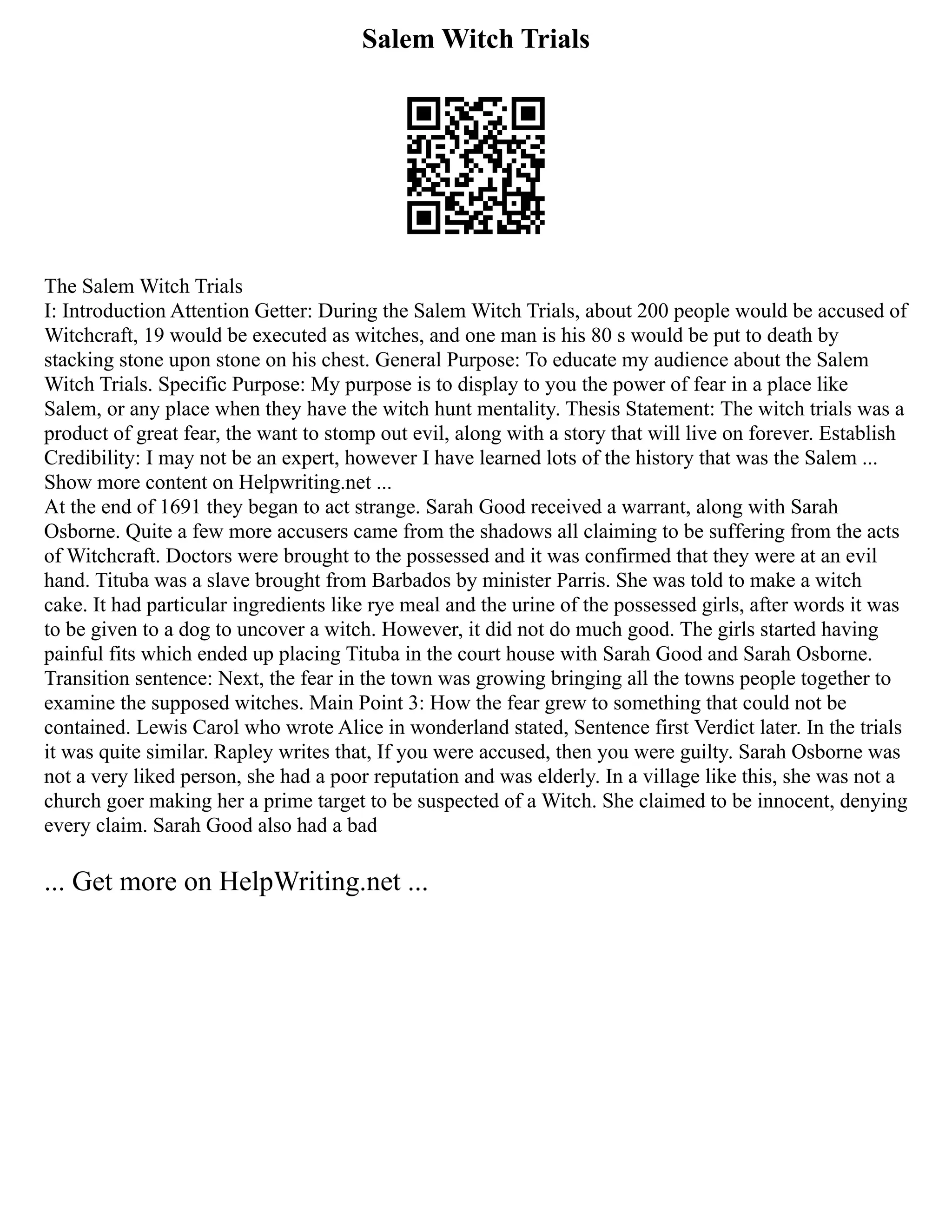 Salem Witch Trials
The Salem Witch Trials
I: Introduction Attention Getter: During the Salem Witch Trials, about 200 people would be accused of
Witchcraft, 19 would be executed as witches, and one man is his 80 s would be put to death by
stacking stone upon stone on his chest. General Purpose: To educate my audience about the Salem
Witch Trials. Specific Purpose: My purpose is to display to you the power of fear in a place like
Salem, or any place when they have the witch hunt mentality. Thesis Statement: The witch trials was a
product of great fear, the want to stomp out evil, along with a story that will live on forever. Establish
Credibility: I may not be an expert, however I have learned lots of the history that was the Salem ...
Show more content on Helpwriting.net ...
At the end of 1691 they began to act strange. Sarah Good received a warrant, along with Sarah
Osborne. Quite a few more accusers came from the shadows all claiming to be suffering from the acts
of Witchcraft. Doctors were brought to the possessed and it was confirmed that they were at an evil
hand. Tituba was a slave brought from Barbados by minister Parris. She was told to make a witch
cake. It had particular ingredients like rye meal and the urine of the possessed girls, after words it was
to be given to a dog to uncover a witch. However, it did not do much good. The girls started having
painful fits which ended up placing Tituba in the court house with Sarah Good and Sarah Osborne.
Transition sentence: Next, the fear in the town was growing bringing all the towns people together to
examine the supposed witches. Main Point 3: How the fear grew to something that could not be
contained. Lewis Carol who wrote Alice in wonderland stated, Sentence first Verdict later. In the trials
it was quite similar. Rapley writes that, If you were accused, then you were guilty. Sarah Osborne was
not a very liked person, she had a poor reputation and was elderly. In a village like this, she was not a
church goer making her a prime target to be suspected of a Witch. She claimed to be innocent, denying
every claim. Sarah Good also had a bad
... Get more on HelpWriting.net ...
 