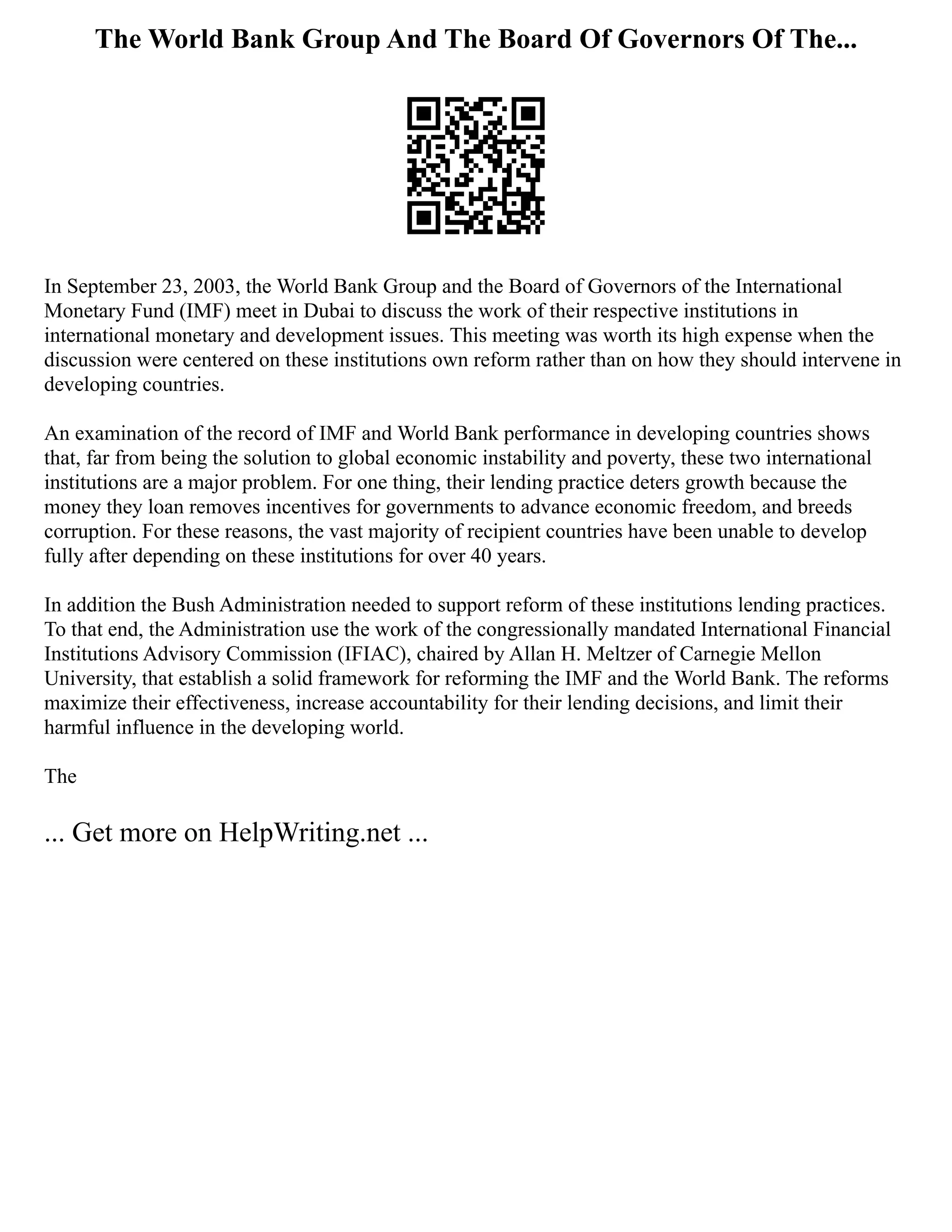 The World Bank Group And The Board Of Governors Of The...
In September 23, 2003, the World Bank Group and the Board of Governors of the International
Monetary Fund (IMF) meet in Dubai to discuss the work of their respective institutions in
international monetary and development issues. This meeting was worth its high expense when the
discussion were centered on these institutions own reform rather than on how they should intervene in
developing countries.
An examination of the record of IMF and World Bank performance in developing countries shows
that, far from being the solution to global economic instability and poverty, these two international
institutions are a major problem. For one thing, their lending practice deters growth because the
money they loan removes incentives for governments to advance economic freedom, and breeds
corruption. For these reasons, the vast majority of recipient countries have been unable to develop
fully after depending on these institutions for over 40 years.
In addition the Bush Administration needed to support reform of these institutions lending practices.
To that end, the Administration use the work of the congressionally mandated International Financial
Institutions Advisory Commission (IFIAC), chaired by Allan H. Meltzer of Carnegie Mellon
University, that establish a solid framework for reforming the IMF and the World Bank. The reforms
maximize their effectiveness, increase accountability for their lending decisions, and limit their
harmful influence in the developing world.
The
... Get more on HelpWriting.net ...
 