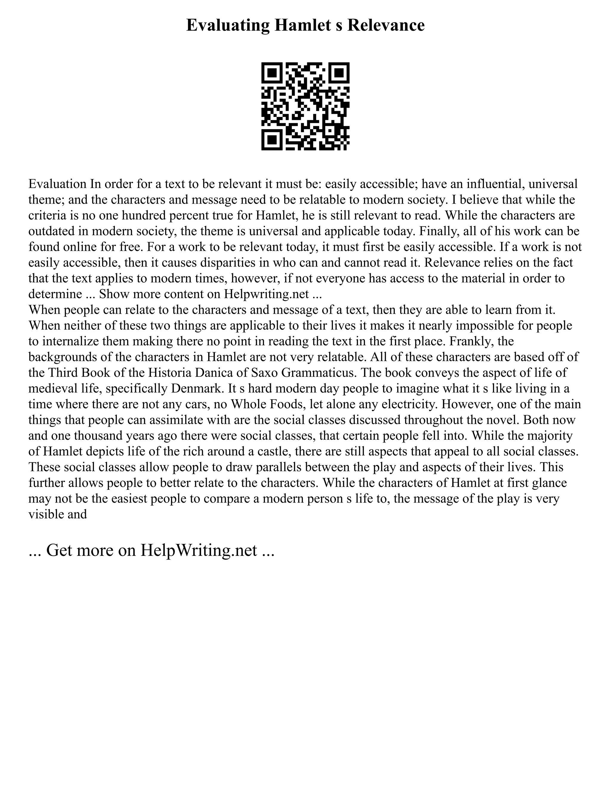Evaluating Hamlet s Relevance
Evaluation In order for a text to be relevant it must be: easily accessible; have an influential, universal
theme; and the characters and message need to be relatable to modern society. I believe that while the
criteria is no one hundred percent true for Hamlet, he is still relevant to read. While the characters are
outdated in modern society, the theme is universal and applicable today. Finally, all of his work can be
found online for free. For a work to be relevant today, it must first be easily accessible. If a work is not
easily accessible, then it causes disparities in who can and cannot read it. Relevance relies on the fact
that the text applies to modern times, however, if not everyone has access to the material in order to
determine ... Show more content on Helpwriting.net ...
When people can relate to the characters and message of a text, then they are able to learn from it.
When neither of these two things are applicable to their lives it makes it nearly impossible for people
to internalize them making there no point in reading the text in the first place. Frankly, the
backgrounds of the characters in Hamlet are not very relatable. All of these characters are based off of
the Third Book of the Historia Danica of Saxo Grammaticus. The book conveys the aspect of life of
medieval life, specifically Denmark. It s hard modern day people to imagine what it s like living in a
time where there are not any cars, no Whole Foods, let alone any electricity. However, one of the main
things that people can assimilate with are the social classes discussed throughout the novel. Both now
and one thousand years ago there were social classes, that certain people fell into. While the majority
of Hamlet depicts life of the rich around a castle, there are still aspects that appeal to all social classes.
These social classes allow people to draw parallels between the play and aspects of their lives. This
further allows people to better relate to the characters. While the characters of Hamlet at first glance
may not be the easiest people to compare a modern person s life to, the message of the play is very
visible and
... Get more on HelpWriting.net ...
 