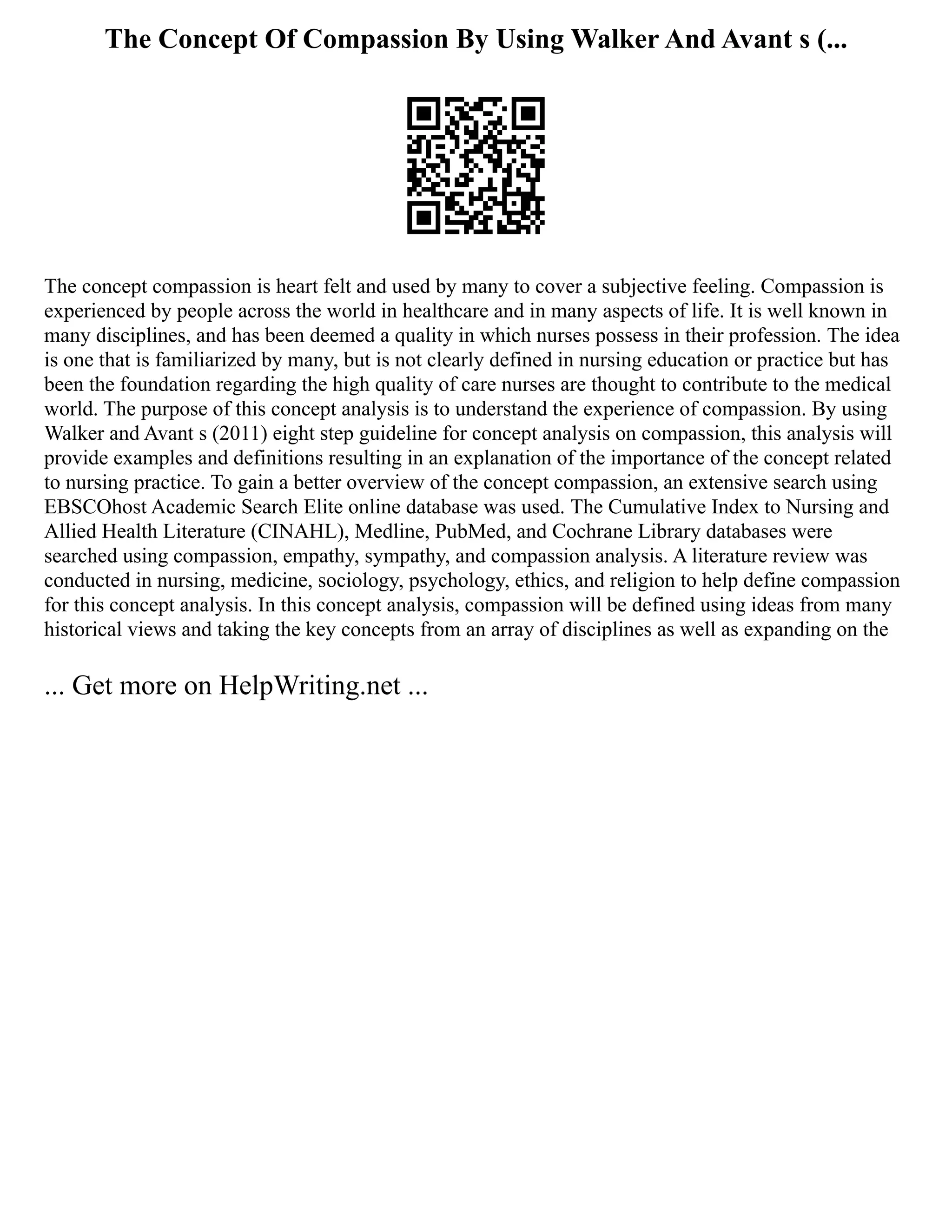 The Concept Of Compassion By Using Walker And Avant s (...
The concept compassion is heart felt and used by many to cover a subjective feeling. Compassion is
experienced by people across the world in healthcare and in many aspects of life. It is well known in
many disciplines, and has been deemed a quality in which nurses possess in their profession. The idea
is one that is familiarized by many, but is not clearly defined in nursing education or practice but has
been the foundation regarding the high quality of care nurses are thought to contribute to the medical
world. The purpose of this concept analysis is to understand the experience of compassion. By using
Walker and Avant s (2011) eight step guideline for concept analysis on compassion, this analysis will
provide examples and definitions resulting in an explanation of the importance of the concept related
to nursing practice. To gain a better overview of the concept compassion, an extensive search using
EBSCOhost Academic Search Elite online database was used. The Cumulative Index to Nursing and
Allied Health Literature (CINAHL), Medline, PubMed, and Cochrane Library databases were
searched using compassion, empathy, sympathy, and compassion analysis. A literature review was
conducted in nursing, medicine, sociology, psychology, ethics, and religion to help define compassion
for this concept analysis. In this concept analysis, compassion will be defined using ideas from many
historical views and taking the key concepts from an array of disciplines as well as expanding on the
... Get more on HelpWriting.net ...
 