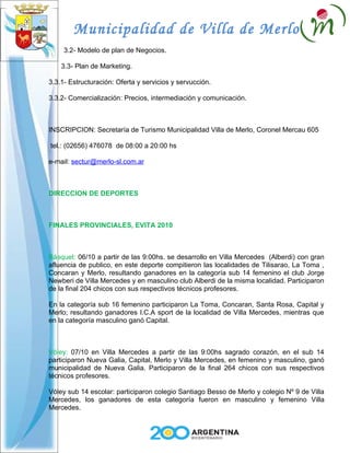 Municipalidad de Villa de Merlo
     3.2- Modelo de plan de Negocios.

    3.3- Plan de Marketing.

3.3.1- Estructuración: Oferta y servicios y servucción.

3.3.2- Comercialización: Precios, intermediación y comunicación.



INSCRIPCION: Secretaría de Turismo Municipalidad Villa de Merlo, Coronel Mercau 605

tel.: (02656) 476078 de 08:00 a 20:00 hs

e-mail: sectur@merlo-sl.com.ar



DIRECCION DE DEPORTES



FINALES PROVINCIALES, EVITA 2010



Básquet: 06/10 a partir de las 9:00hs. se desarrollo en Villa Mercedes (Alberdi) con gran
afluencia de publico, en este deporte compitieron las localidades de Tilisarao, La Toma ,
Concaran y Merlo, resultando ganadores en la categoría sub 14 femenino el club Jorge
Newberi de Villa Mercedes y en masculino club Alberdi de la misma localidad. Participaron
de la final 204 chicos con sus respectivos técnicos profesores.

En la categoría sub 16 femenino participaron La Toma, Concaran, Santa Rosa, Capital y
Merlo; resultando ganadores I.C.A sport de la localidad de Villa Mercedes, mientras que
en la categoría masculino ganó Capital.



Vóley: 07/10 en Villa Mercedes a partir de las 9:00hs sagrado corazón, en el sub 14
participaron Nueva Galia, Capital, Merlo y Villa Mercedes, en femenino y masculino, ganó
municipalidad de Nueva Galia. Participaron de la final 264 chicos con sus respectivos
técnicos profesores.

Vóley sub 14 escolar: participaron colegio Santiago Besso de Merlo y colegio Nº 9 de Villa
Mercedes, los ganadores de esta categoría fueron en masculino y femenino Villa
Mercedes.
 