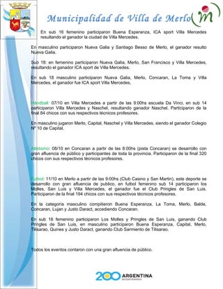 Municipalidad de Villa de Merlo
     En sub 16 femenino participaron Buena Esperanza, ICA sport Villa Mercedes
     resultando el ganador la ciudad de Villa Mercedes.

En masculino participaron Nueva Galia y Santiago Besso de Merlo, el ganador resulto
Nueva Galia.

Sub 18: en femenino participaron Nueva Galia, Merlo, San Francisco y Villa Mercedes,
resultando el ganador ICA sport de Villa Mercedes.

En sub 18 masculino participaron Nueva Galia, Merlo, Concaran, La Toma y Villa
Mercedes, el ganador fue ICA sport Villa Mercedes.



Hándball: 07/10 en Villa Mercedes a partir de las 9:00hs escuela Da Vinci, en sub 14
participaron Villa Mercedes y Naschel, resultando ganador Naschel. Participaron de la
final 84 chicos con sus respectivos técnicos profesores.

En masculino jugaron Merlo, Capital, Naschel y Villa Mercedes, siendo el ganador Colegio
Nº 10 de Capital.



Atletismo: 08/10 en Concaran a partir de las 8:00hs (pista Concaran) se desarrollo con
gran afluencia de público y participantes de toda la provincia. Participaron de la final 320
chicos con sus respectivos técnicos profesores.



Futbol: 11/10 en Merlo a partir de las 9:00hs (Club Casino y San Martin), este deporte se
desarrollo con gran afluencia de publico, en futbol femenino sub 14 participaron los
Molles, San Luis y Villa Mercedes, el ganador fue el Club Pringles de San Luis.
Participaron de la final 194 chicos con sus respectivos técnicos profesores.

En la categoría masculino compitieron Buena Esperanza, La Toma, Merlo, Balde,
Concaran, Lujan y Justo Daract, accediendo Concaran.

En sub 16 femenino participaron Los Molles y Pringles de San Luis, ganando Club
Pringles de San Luis, en masculino participaron Buena Esperanza, Capital, Merlo,
Tilisarao, Quines y Justo Daract, ganando Club Sarmiento de Tilisarao.



Todos los eventos contaron con una gran afluencia de público.
 