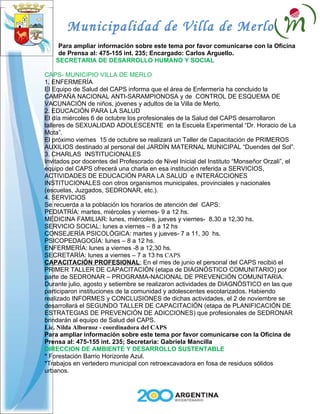 Municipalidad de Villa de Merlo
     Para ampliar información sobre este tema por favor comunicarse con la Oficina
     de Prensa al: 475-155 int. 235; Encargado: Carlos Arguello.
    SECRETARIA DE DESARROLLO HUMANO Y SOCIAL

CAPS- MUNICIPIO VILLA DE MERLO
1. ENFERMERÍA
El Equipo de Salud del CAPS informa que el área de Enfermería ha concluido la
CAMPAÑA NACIONAL ANTI-SARAMPIONOSA y de CONTROL DE ESQUEMA DE
VACUNACIÓN de niños, jóvenes y adultos de la Villa de Merlo.
2. EDUCACIÓN PARA LA SALUD
El día miércoles 6 de octubre los profesionales de la Salud del CAPS desarrollaron
talleres de SEXUALIDAD ADOLESCENTE en la Escuela Experimental “Dr. Horacio de La
Mota”.
El próximo viernes 15 de octubre se realizará un Taller de Capacitación de PRIMEROS
AUXILIOS destinado al personal del JARDÍN MATERNAL MUNICIPAL “Duendes del Sol”.
3. CHARLAS INSTITUCIONALES
Invitados por docentes del Profesorado de Nivel Inicial del Instituto “Monseñor Orzali”, el
equipo del CAPS ofrecerá una charla en esa institución referida a SERVICIOS,
ACTIVIDADES DE EDUCACIÓN PARA LA SALUD e INTERACCIONES
INSTITUCIONALES con otros organismos municipales, provinciales y nacionales
(escuelas, Juzgados, SEDRONAR, etc.).
4. SERVICIOS
Se recuerda a la población los horarios de atención del CAPS:
PEDIATRÍA: martes, miércoles y viernes- 9 a 12 hs.
MEDICINA FAMILIAR: lunes, miércoles, jueves y viernes- 8,30 a 12,30 hs.
SERVICIO SOCIAL: lunes a viernes – 8 a 12 hs
CONSEJERÍA PSICOLÓGICA: martes y jueves- 7 a 11, 30 hs.
PSICOPEDAGOGÍA: lunes – 8 a 12 hs.
ENFERMERÍA: lunes a viernes -8 a 12,30 hs.
SECRETARÍA: lunes a viernes – 7 a 13 hs CAPS
CAPACITACIÓN PROFESIONAL; En el mes de junio el personal del CAPS recibió el
PRIMER TALLER DE CAPACITACIÓN (etapa de DIAGNÓSTICO COMUNITARIO) por
parte de SEDRONAR – PROGRAMA-NACIONAL DE PREVENCIÓN COMUNITARIA.
Durante julio, agosto y setiembre se realizaron actividades de DIAGNÓSTICO en las que
participaron instituciones de la comunidad y adolescentes escolarizados. Habiendo
realizado INFORMES y CONCLUSIONES de dichas actividades, el 2 de noviembre se
desarrollará el SEGUNDO TALLER DE CAPACITACIÓN (etapa de PLANIFICACIÓN DE
ESTRATEGIAS DE PREVENCIÓN DE ADICCIONES) que profesionales de SEDRONAR
brindarán al equipo de Salud del CAPS.
Lic. Nilda Albornoz - coordinadora del CAPS
Para ampliar información sobre este tema por favor comunicarse con la Oficina de
Prensa al: 475-155 int. 235; Secretaria: Gabriela Mancilla
DIRECCION DE AMBIENTE Y DESARROLLO SUSTENTABLE
* Forestación Barrio Horizonte Azul.
*Trabajos en vertedero municipal con retroexcavadora en fosa de residuos sólidos
urbanos.
 