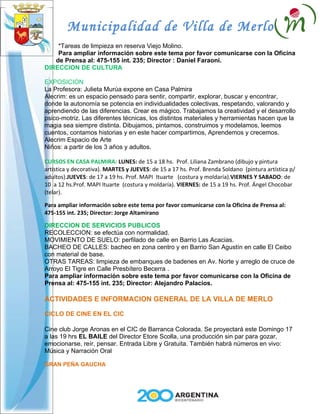 Municipalidad de Villa de Merlo
    *Tareas de limpieza en reserva Viejo Molino.
    Para ampliar información sobre este tema por favor comunicarse con la Oficina
   de Prensa al: 475-155 int. 235; Director : Daniel Faraoni.
DIRECCION DE CULTURA

EXPOSICION
La Profesora: Julieta Murúa expone en Casa Palmira
Alecrim: es un espacio pensado para sentir, compartir, explorar, buscar y encontrar,
donde la autonomía se potencia en individualidades colectivas, respetando, valorando y
aprendiendo de las diferencias. Crear es mágico. Trabajamos la creatividad y el desarrollo
psico-motriz. Las diferentes técnicas, los distintos materiales y herramientas hacen que la
magia sea siempre distinta. Dibujamos, pintamos, construimos y modelamos, leemos
cuentos, contamos historias y en este hacer compartimos, Aprendemos y crecemos.
Alecrim Espacio de Arte
Niños: a partir de los 3 años y adultos.

CURSOS EN CASA PALMIRA: LUNES: de 15 a 18 hs. Prof. Liliana Zambrano (dibujo y pintura
artística y decorativa). MARTES y JUEVES: de 15 a 17 hs. Prof. Brenda Soldano (pintura artística p/
adultos).JUEVES: de 17 a 19 hs. Prof. MAPI Ituarte (costura y moldaría).VIERNES Y SABADO: de
10 a 12 hs.Prof. MAPI Ituarte (costura y moldaría). VIERNES: de 15 a 19 hs. Prof. Ángel Chocobar
(telar).

Para ampliar información sobre este tema por favor comunicarse con la Oficina de Prensa al:
475-155 int. 235; Director: Jorge Altamirano

DIRECCION DE SERVICIOS PUBLICOS
RECOLECCION: se efectúa con normalidad.
MOVIMIENTO DE SUELO: perfilado de calle en Barrio Las Acacias.
BACHEO DE CALLES: bacheo en zona centro y en Barrio San Agustín en calle El Ceibo
con material de base.
OTRAS TAREAS: limpieza de embanques de badenes en Av. Norte y arreglo de cruce de
Arroyo El Tigre en Calle Presbítero Becerra .
Para ampliar información sobre este tema por favor comunicarse con la Oficina de
Prensa al: 475-155 int. 235; Director: Alejandro Palacios.

ACTIVIDADES E INFORMACION GENERAL DE LA VILLA DE MERLO

CICLO DE CINE EN EL CIC

Cine club Jorge Aronas en el CIC de Barranca Colorada. Se proyectará este Domingo 17
a las 19 hrs EL BAILE del Director Etore Scolla, una producción sin par para gozar,
emocionarse, reír, pensar. Entrada Libre y Gratuita. También habrá números en vivo:
Música y Narración Oral

GRAN PEÑA GAUCHA
 