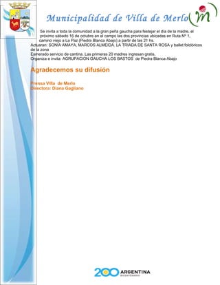Municipalidad de Villa de Merlo
      Se invita a toda la comunidad a la gran peña gaucha para festejar el día de la madre, el
      próximo sábado 16 de octubre en el campo las dos provincias ubicadas en Ruta Nº 1,
     camino viejo a La Paz (Piedra Blanca Abajo) a partir de las 21 hs.
Actuaran: SONIA AMAYA, MARCOS ALMEIDA. LA TRIADA DE SANTA ROSA y ballet folclóricos
de la zona
Esmerado servicio de cantina. Las primeras 20 madres ingresan gratis.
Organiza e invita: AGRUPACION GAUCHA LOS BASTOS de Piedra Blanca Abajo


Agradecemos su difusión
Prensa Villa de Merlo
Directora: Diana Gagliano
 