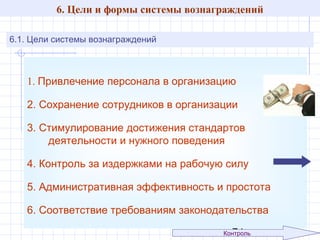 6. Цели и формы системы вознаграждений
6.1. Цели системы вознаграждений

1. Привлечение персонала в организацию
2. Сохранение сотрудников в организации
3. Стимулирование достижения стандартов
деятельности и нужного поведения
4. Контроль за издержками на рабочую силу
5. Административная эффективность и простота
6. Соответствие требованиям законодательства
Контроль

43

 