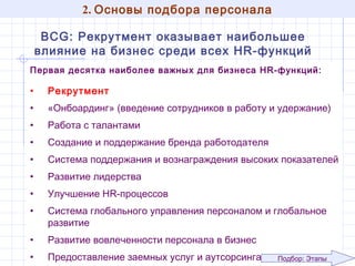 2. Основы подбора персонала
BCG: Рекрутмент оказывает наибольшее влияние
на бизнес среди всех HR-функций
Первая десятка наиболее важных для бизнеса HR-функций:

•

Рекрутмент

•

«Онбоардинг» (введение сотрудников в работу и удержание)

•

Работа с талантами

•

Создание и поддержание бренда работодателя

•

Система поддержания и вознаграждения высоких показателей

•

Развитие лидерства

•

Улучшение HR-процессов

•

Система глобального управления персоналом и глобальное
развитие

•

Развитие вовлеченности персонала в бизнес

•

Предоставление заемных услуг и аутсорсинга

7
Подбор: Этапы

 