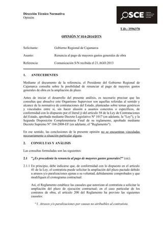 Dirección Técnico Normativa 
Opinión 
T.D.: 3596378 
OPINIÓN Nº 014-2014/DTN 
Solicitante: Gobierno Regional de Cajamarca 
Asunto: Renuncia al pago de mayores gastos generales de obra 
Referencia: Comunicación S/N recibida el 21.AGO.2013 
1. ANTECEDENTES 
Mediante el documento de la referencia, el Presidente del Gobierno Regional de 
Cajamarca consulta sobre la posibilidad de renunciar al pago de mayores gastos 
generales de obra en la ampliación de plazo. 
Antes de iniciar el desarrollo del presente análisis, es necesario precisar que las 
consultas que absuelve este Organismo Supervisor son aquellas referidas al sentido y 
alcance de la normativa de contrataciones del Estado, planteadas sobre temas genéricos 
y vinculados entre sí, sin hacer alusión a asuntos concretos o específicos, de 
conformidad con lo dispuesto por el literal j) del artículo 58 de la Ley de Contrataciones 
del Estado, aprobada mediante Decreto Legislativo Nº 1017 (en adelante, la "Ley"), y la 
Segunda Disposición Complementaria Final de su reglamento, aprobado mediante 
Decreto Supremo Nº 184-2008-EF (en adelante, el "Reglamento"). 
En ese sentido, las conclusiones de la presente opinión no se encuentran vinculadas 
necesariamente a situación particular alguna. 
2. CONSULTAS Y ANÁLISIS 
Las consultas formuladas son las siguientes: 
2.1 "¿Es procedente la renuncia al pago de mayores gastos generales?" (sic). 
2.1.1 En principio, debe indicarse que, de conformidad con lo dispuesto en el artículo 
41 de la Ley, el contratista puede solicitar la ampliación del plazo pactado debido 
a atrasos y/o paralizaciones ajenas a su voluntad, debidamente comprobados y que 
modifiquen el cronograma contractual. 
Así, el Reglamento establece las causales que autorizan al contratista a solicitar la 
ampliación del plazo de ejecución contractual; en el caso particular de los 
contratos de obra, el artículo 200 del Reglamento ha previsto las siguientes 
causales: 
“1. Atrasos y/o paralizaciones por causas no atribuibles al contratista. 
 