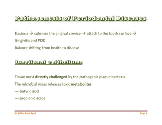 Dr Jaffar Raza Syed Page 1
Pathogenesis of Periodontal Diseases
Bacteria  colonize the gingival crevice  attach to the tooth surface 
Gingivitis and PDD
Balance shifting from health to disease
Junctional epithelium:
Tissue most directly challenged by the pathogenic plaque bacteria.
The microbial mass releases toxic metabolites
----butyric acid
----propionic acids
 