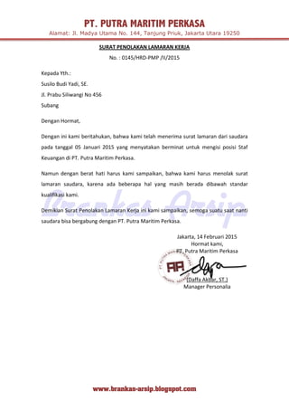 PT. PUTRA MARITIM PERKASA
Alamat: Jl. Madya Utama No. 144, Tanjung Priuk, Jakarta Utara 19250
www.brankas-arsip.blogspot.com
SURAT PENOLAKAN LAMARAN KERJA
No. : 0145/HRD-PMP /II/2015
Kepada Yth.:
Susilo Budi Yadi, SE.
Jl. Prabu Siliwangi No 456
Subang
Dengan Hormat,
Dengan ini kami beritahukan, bahwa kami telah menerima surat lamaran dari saudara
pada tanggal 05 Januari 2015 yang menyatakan berminat untuk mengisi posisi Staf
Keuangan di PT. Putra Maritim Perkasa.
Namun dengan berat hati harus kami sampaikan, bahwa kami harus menolak surat
lamaran saudara, karena ada beberapa hal yang masih berada dibawah standar
kualifikasi kami.
Demikian Surat Penolakan Lamaran Kerja ini kami sampaikan, semoga suatu saat nanti
saudara bisa bergabung dengan PT. Putra Maritim Perkasa.
Jakarta, 14 Februari 2015
Hormat kami,
PT. Putra Maritim Perkasa
(Daffa Akbar, ST.)
Manager Personalia
 