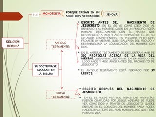 RELIGIÓN
HEBREA
PORQUE CREÍAN EN UN
SOLO DIOS VERDADERO:
MONOTEÍSTA
RELIGIÓN
HEBREA
JEHOVÁ.FUE
SU DOCTRINA SE
BASABAN EN
LA BIBLIA:
ANTIGUO
TESTAMENTO:
ESCRITO ANTES DEL NACIMIENTO DE
JESUCRISTO. EN EL SE VE COMO CREÓ DIOS AL
UNIVERSO Y AL HOMBRE, QUIEN EN UN PRINCIPIO PODÍA
HABLAR DIRECTAMENTE CON ÉL, HASTA QUE
DESOBEDECIÓ A DIOS Y ASÍ SE SEPARÓ DE ÉL, DE SU
CREADOR, CONVIRTIÉNDOSE EN PECADOR. PERO DIOS
PROMETE UN MESÍAS, QUIEN SALVARÍA DEL PECADO Y
RESTABLECERÍA LA COMUNICACIÓN DEL HOMBRE CON
DIOS.
EN EL ANTIGUO TESTAMENTO SE ENCUENTRAN MÁS DE
300 PROFECÍAS ACERCA DE LA VIDA DEL
MESÍAS, JESUCRISTO, ESCRITAS, EN UN PERIODO DE
1,500 AÑOS Y 450 AÑOS ANTES DEL NACIMIENTO DE
JESUCRISTO.
EL ANTIGUO TESTAMENTO ESTÁ FORMADO POR 39
LIBROS.
NUEVO
TESTAMENTO:
ESCRITO DESPUÉS DEL NACIMIENTO DE
JESUCRISTO,
EN EL SE PUEDE VER QUE TODAS LAS PROFECÍAS
FUERON CUMPLIDAS POR JESÚS. ADEMÁS SE PUEDE
VER COMO DIOS A TRAVÉS DE JESUCRISTO, QUIERE
ENTRAR EN EL CORAZÓN DEL HOMBRE PARA PODER
HACERLO PARTÍCIPE DEL PLAN MARAVILLOSO QUE TIENE
PARA SU VIDA.