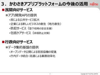 ３．かわさきアプリプラットフォームの今後の活用
民間向けサービス
アプリ開発APIの提供
•民による公共サービス拡大
•企業による新しいビジネスの創生（地方創生）
•防犯サービス（登下校時の安全支援）
•包括ケアサービス（徘徊防止対策）
行政向けサービス
データ集約基盤の提供
•オープンデータ公開による官民協働の促進
•庁内データ統合・流通による業務効率化
Copyright 2017 FUJITSU LIMITED3
 