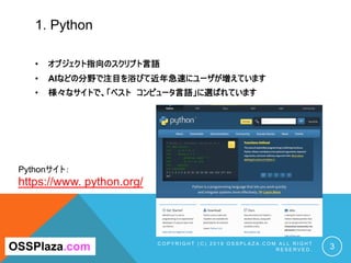 1. Python
• オブジェクト指向のスクリプト言語
• AIなどの分野で注目を浴びて近年急速にユーザが増えています
• 様々なサイトで、「ベスト コンピュータ言語」に選ばれています
C O P Y R I G H T ( C ) 2 0 ...