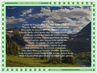 A partir do livro de Atos, fica claro que o poder do
Espírito Santo capacita e habita em cada crente.
Uma série de eventos em Atos reforçam o poder do
Espírito Santo como sendo algo separado da salvação,
ainda que possa acontecer ao mesmo tempo.
Quando os crentes ouviram que Saulo de Tarso
fora convertido, eles basicamente pensaram:
"Saulo, um crente? De jeito nenhum".
Saulo era um perseguidor notório da igreja.
Sua conversão foi, no mínimo, inesperada.
Mas Deus falou a um homem chamado Ananias e
disse-lhe para ir visitar Saulo e orar por ele, porque Saulo
havia sido escolhido para levar o evangelho aos gentios.

SLIDE ANTERIOR

PRÓXIMO SLIDE

 