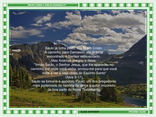 Saulo já tinha posto sua fé em Cristo.
A caminho para Damasco, ele já tinha
encontrado o Senhor ressuscitado.
Mas Ananias chegou e disse:
"Irmão Saulo, o Senhor Jesus, que lhe apareceu no
caminho por onde você vinha, enviou-me para que você
volte a ver e seja cheio do Espírito Santo“
(Atos 9:17).
Saulo se tornaria o apóstolo Paulo, um dos pregadores
mais poderosos da história da igreja e autor inspirado
de boa parte do Novo Testamento.

SLIDE ANTERIOR

PRÓXIMO SLIDE

 