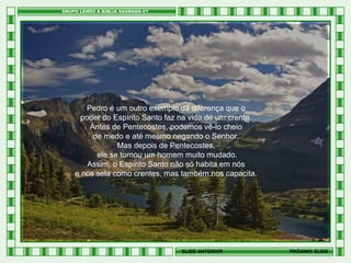 Pedro é um outro exemplo da diferença que o
poder do Espírito Santo faz na vida de um crente.
Antes de Pentecostes, podemos vê-lo cheio
de medo e até mesmo negando o Senhor.
Mas depois de Pentecostes,
ele se tornou um homem muito mudado.
Assim, o Espírito Santo não só habita em nós
e nos sela como crentes, mas também nos capacita.

SLIDE ANTERIOR

PRÓXIMO SLIDE

 