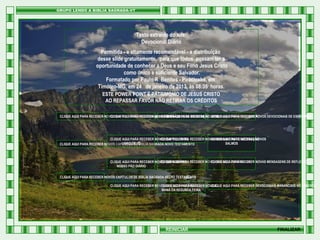 Texto extraído do site:
Devocional Diário
Permitida - e altamente recomendável - a distribuição
desse slide gratuitamente, para que todos possam ter a
oportunidade de conhecer a Deus e seu Filho Jesus Cristo
como único e suficiente Salvador.
Formatado por Paulo R Benites - Piracicaba, em
Timóteo-MG, em 24 de janeiro de 2013, às 08:35 horas.
ESTE POWER POINT É PATRIMONIO DE JESUS CRISTO
AO REPASSAR FAVOR NÃO RETIRAR OS CRÉDITOS
CLIQUE AQUI PARA RECEBER NOVOS CAPÍTULOS DE PROVÉRBIOS DE SALOMÃO PARA RECEBER NOVAS MENSAGENS DERECEBER NOVOS DEVOCIONAIS DE ESPERANÇA
CLIQUE AQUI PARA RECEBER NOVAS MENSAGENS DE EXORTAÇÃO CLIQUE AQUI PARA EDIFICAÇÃO
CLIQUE AQUI
HTML

CLIQUE AQUI PARA RECEBER NOVOS CAPÍTULOS DO RECEBER NOVAS MENSAGENS DERECEBER NOVOS
CLIQUE AQUI PARA
CLIQUE AQUI PARA MEDITAÇÃO
LIVRO DE JÓ
SALMOS
CLIQUE AQUI PARA RECEBER NOVOS CAPÍTULOS DE BÍBLIA SAGRADA NOVO TESTAMENTO

CLIQUE AQUI PARA
CLIQUE AQUI PARA RECEBER
CLIQUE AQUI PARA RECEBER NOVOS DEVOCIONAIS RECEBER NOVOS VERSÍCULOS BÍBLICOS NOVAS MENSAGENS DE REFLEXÃO
NOSSO PÃO DIÁRIO
CLIQUE AQUI PARA RECEBER NOVOS CAPÍTULOS DE BÍBLIA SAGRADA VELHO TESTAMENTO
CLIQUE AQUI PARA RECEBER NOVOS DEVOCIONAIS DIÁRIO
CLIQUE AQUI PARA RECEBER NOVOS
CLIQUE AQUI PARA RECEBER DEVOCIONAIS MANANCIAIS NO DESERTO
MANÁ DA SEGUNDA FEIRA

REINICIAR

FINALIZAR

 