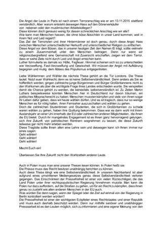 Die Angst der Leute in Paris ist nach einem Terroranschlag wie er am 13.11.2015 stattfand
verständlich. Aber warum entsteht deswegen Hass auf den Dönerverkäufer
von nebenan oder den muslimischen Arbeitskollegen?
Diese können doch genauso wenig für diesen schrecklichen Anschlag wie wir alle?
Wie kann man Menschen hassen, die ohne böse Absichten in unser Land kommen, weil in
ihrem Not und Leid regiert?
Das Ziel der Terroristen und ihrer Hintermänner ist doch genau, durch diese Angst Hass
zwischen Menschen unterschiedlicher Herkunft und unterschiedlicher Religion zu entfachen.
Diese Angst vor dem Bösen, das in unserer heutigen Zeit den Namen IS trägt, sollte vielmehr
zu einem Zusammenhalt unter den Menschen beitragen. Denn nur wenn wir
religionsübergreifend eine Gemeinschaft mit Zuversicht erschaffen, zeigen wir dem Terror,
dass er seine Ziele nicht durch Leid und Angst erreichen kann.
Luther formulierte es damals so: Hölle, Fegfeuer, Himmel scheinen sich so zu unterscheiden
wie Verzweiflung, Fast-Verzweiflung und Gewissheit. Wir müssen der Angst mit Aufklärung
begegnen und mutig dem Ablass des Populismus entgegentreten.
Liebe Wählerinnen und Wähler die nächste These gehört an die Tür Londons. Die These
lautet: Nutzt euer Wahlrecht, denn es ist keine Selbstverständlichkeit. Denn anders als Sie es
hoffentlich werden, gingen zahlreiche junge Bürgerinnen und Bürger Großbritanniens nicht zu
den Wahlurnen als über die wichtigste Frage ihres Landes entschieden wurde. Sie verspielten
damit die Chance gehört zu werden, die keinesfalls selbstverständlich ist. Zu Zeiten Martin
Luthers beispielsweise konnten Menschen hier in Deutschland nur davon träumen, ein
politisches Mitspracherecht zu haben. Menschen mussten kämpfen und viele von ihnen sogar
ihr Leben dafür geben, dass wir heute wählen dürfen. Und es ist tragisch, dass nur so wenige
Menschen es für nötig halten, ihren Fernseher auszuschalten und wählen zu gehen.
Doch die zahlreichen Studentinnen und Studenten, die sich in Großbritannien zu schade
waren wählen zu gehen, haben ihre Quittung bekommen. Dass war es dann wohl mit ihrem
Auslandsjahr an einer Uni innerhalb der EU oder zahlreichen anderen Möglichkeiten, die ihnen
die EU bietet. Durch ihr mangelndes Engagement ist es ihnen ganz hervorragend gelungen,
sich ihre Zukunft von patriotischen Rentnern wegnehmen zu lassen, die diese Zukunft
teilweise gar nicht mehr erleben werden.
Diese Tragödie sollte Ihnen allen eine Lehre sein und deswegen kann ich Ihnen immer nur
eines sagen:
Geht wählen!
Geht wählen!
Geht wählen!
Mischt Euch ein!
Überlassen Sie Ihre Zukunft nicht den Wahlzetteln anderer Leute.
Auch in Polen muss man eine unserer Thesen lesen können. In Polen heißt sie:
Die Presse muss das Recht besitzen unabhängig berichten zu können.
Auch diese These klingt wie eine Selbstverständlichkeit. In unserem Nachbarland ist aber
aufgrund eines umstrittenen Mediengesetzes genau diese Selbstverständlichkeit verloren
gegangen. Das Einschränken der Pressefreiheit ist einer von vielen Rückschlägen, die das
Land Polen unter ihrer rechtspopulistischen Regierung hinnehmen musste. Man kann die
Polen nur dazu auffordern, auf die Straßen zu gehen, um für ein Rechtzu kämpfen, dass ihnen
genau so zusteht wie allen anderen Menschen in der EU auch.
Was würden Sie denn sagen, wenn der Spiegel oder die Zeit auf einmal von der Regierung in
Berlin kontrolliert werden würden?
Die Pressefreiheit ist einer der wichtigsten Eckpfeiler eines Rechtstaates und einer Republik
und muss auch deshalb beschützt werden. Denn nur mithilfe seriöser und unabhängiger
Pressearbeit ist es den Leuten möglich, sich zu informieren und eine eigene Meinung von den
 