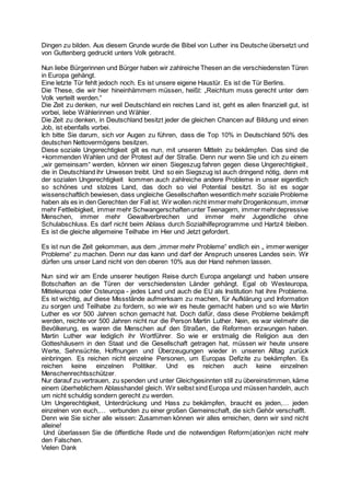 Dingen zu bilden. Aus diesem Grunde wurde die Bibel von Luther ins Deutsche übersetzt und
von Guttenberg gedruckt unters Volk gebracht.
Nun liebe Bürgerinnen und Bürger haben wir zahlreiche Thesen an die verschiedensten Türen
in Europa gehängt.
Eine letzte Tür fehlt jedoch noch. Es ist unsere eigene Haustür. Es ist die Tür Berlins.
Die These, die wir hier hineinhämmern müssen, heißt: „Reichtum muss gerecht unter dem
Volk verteilt werden.“
Die Zeit zu denken, nur weil Deutschland ein reiches Land ist, geht es allen finanziell gut, ist
vorbei, liebe Wählerinnen und Wähler.
Die Zeit zu denken, in Deutschland besitzt jeder die gleichen Chancen auf Bildung und einen
Job, ist ebenfalls vorbei.
Ich bitte Sie darum, sich vor Augen zu führen, dass die Top 10% in Deutschland 50% des
deutschen Nettovermögens besitzen.
Diese soziale Ungerechtigkeit gilt es nun, mit unseren Mitteln zu bekämpfen. Das sind die
+kommenden Wahlen und der Protest auf der Straße. Denn nur wenn Sie und ich zu einem
„wir gemeinsam“ werden, können wir einen Siegeszug fahren gegen diese Ungerechtigkeit,
die in Deutschland ihr Unwesen treibt. Und so ein Siegszug ist auch dringend nötig, denn mit
der sozialen Ungerechtigkeit kommen auch zahlreiche andere Probleme in unser eigentlich
so schönes und stolzes Land, das doch so viel Potential besitzt. So ist es sogar
wissenschaftlich bewiesen, dass ungleiche Gesellschaften wesentlich mehr soziale Probleme
haben als es in den Gerechten der Fall ist. Wir wollen nicht immermehrDrogenkonsum, immer
mehr Fettleibigkeit, immermehr Schwangerschaftenunter Teenagern, immermehrdepressive
Menschen, immer mehr Gewaltverbrechen und immer mehr Jugendliche ohne
Schulabschluss. Es darf nicht beim Ablass durch Sozialhilfeprogramme und Hartz4 bleiben.
Es ist die gleiche allgemeine Teilhabe im Hier und Jetzt gefordert.
Es ist nun die Zeit gekommen, aus dem „immer mehr Probleme“ endlich ein „ immer weniger
Probleme“ zu machen. Denn nur das kann und darf der Anspruch unseres Landes sein. Wir
dürfen uns unser Land nicht von den oberen 10% aus der Hand nehmen lassen.
Nun sind wir am Ende unserer heutigen Reise durch Europa angelangt und haben unsere
Botschaften an die Türen der verschiedensten Länder gehängt. Egal ob Westeuropa,
Mitteleuropa oder Osteuropa - jedes Land und auch die EU als Institution hat ihre Probleme.
Es ist wichtig, auf diese Missstände aufmerksam zu machen, für Aufklärung und Information
zu sorgen und Teilhabe zu fordern, so wie wir es heute gemacht haben und so wie Martin
Luther es vor 500 Jahren schon gemacht hat. Doch dafür, dass diese Probleme bekämpft
werden, reichte vor 500 Jahren nicht nur die Person Martin Luther. Nein, es war vielmehr die
Bevölkerung, es waren die Menschen auf den Straßen, die Reformen erzwungen haben.
Martin Luther war lediglich ihr Wortführer. So wie er erstmalig die Religion aus den
Gotteshäusern in den Staat und die Gesellschaft getragen hat, müssen wir heute unsere
Werte, Sehnsüchte, Hoffnungen und Überzeugungen wieder in unseren Alltag zurück
einbringen. Es reichen nicht einzelne Personen, um Europas Defizite zu bekämpfen. Es
reichen keine einzelnen Politiker. Und es reichen auch keine einzelnen
Menschenrechtsschützer.
Nur darauf zu vertrauen, zu spenden und unter Gleichgesinnten still zu übereinstimmen, käme
einem überheblichem Ablasshandel gleich. Wir selbst sind Europa und müssen handeln, auch
um nicht schuldig sondern gerecht zu werden.
Um Ungerechtigkeit, Unterdrückung und Hass zu bekämpfen, braucht es jeden,… jeden
einzelnen von euch,… verbunden zu einer großen Gemeinschaft, die sich Gehör verschafft.
Denn wie Sie sicher alle wissen: Zusammen können wir alles erreichen, denn wir sind nicht
alleine!
Und überlassen Sie die öffentliche Rede und die notwendigen Reform(ation)en nicht mehr
den Falschen.
Vielen Dank
 