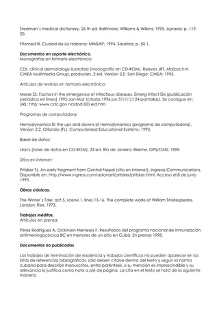 Stedman´s medical dictionary. 26 th ed. Baltimore: Williams & Wilkins; 1995. Apraxia; p. 119-
20.

Fitomed III. Ciudad de La Habana: MINSAP; 1994. Sasafras; p. 50-1.

Documentos en soporte electrónico.
Monografías en formato electrónico:

CDI, clinical dermatology ilustrated (monografía en CD-ROM). Reeves JRT, Maibach H.
CMEA Multimedia Group, producers. 2 ed. Version 2.0. San Diego: CMEA; 1995.

Artículos de revistas en formato electrónico:

Morse SS. Factors in the emergence of infectious diseases. Emerg Infect Dis (publicación
periódica en linea) 1995 Jan-Mar (citada 1996 jun 51;1(1):124 pantallas). Se consigue en:
URL: http: www.cdc.gov ncidod EID eid.htm

Programas de computadora:

Hemodynamics III: the ups and downs of hemodynamics (programa de computadora).
Version 2.2. Orlando (FL): Computerized Educational Systems; 1993.

Bases de datos:

Lilacs (base de datos en CD-ROM). 33 ed. Río de Janeiro: Bireme, OPS/OMS; 1999.

Sitios en Internet:

Pritzker TJ. An early fragment from Central Nepal (sitio en Internet). Ingresss Communications.
Disponible en: http://www.ingress.com/astanart/pritzker/pritzker.html. Acceso el 8 de junio
1995.

Obras clásicas.

The Winter´s Tale: act 5, scene 1, lines 13-16. The complete works of William Shakespeare.
London: Rex; 1973.

Trabajos inéditos.
Artículos en prensa:

Pérez Rodríguez A, Dickinson Meneses F. Resultados del programa nacional de inmunización
antimeningocócica BC en menores de un año en Cuba. En prensa 1998.

Documentos no publicados

Los trabajos de terminación de residencia y trabajos científicos no pueden aparecer en las
listas de referencias bibliográficas, sólo deben citarse dentro del texto y según la norma
cubana para describir manuscritos, entre paréntesis, si su mención es imprescindible y su
relevancia lo justifica como nota a pié de página. La cita en el texto se hará de la siguiente
manera:
 