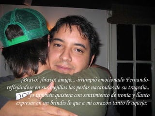 ¡Bravo! ¡bravo! amigo...-irrumpió emocionado Fernando- reflejándose en sus mejillas las perlas nacaradas de su tragedia.. yo también quisiera con sentimiento de ironía y llanto expresar en un brindis lo que a mi corazón tanto le aqueja:   