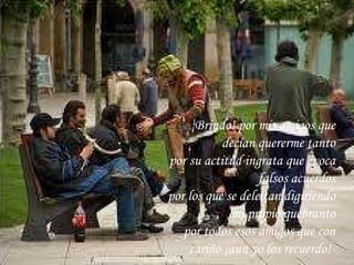 ¡Brindo! por mis amigos que decían quererme tanto por su actitud ingrata que evoca falsos acuerdos por los que se deleitan digiriendo mi propio quebranto por todos esos amigos que con cariño ¡aun yo los recuerdo!   