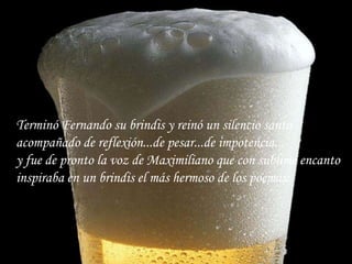 Terminó Fernando su brindis y reinó un silencio santo acompañado de reflexión...de pesar...de impotencia... y fue de pronto la voz de Maximiliano que con sublime encanto inspiraba en un brindis el más hermoso de los poemas:   