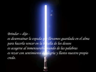 Brindar – dijo - es desenvainar la espada que llevamos guardada en el alma para hacerla vencer en la batalla de los deseos es acogerse al inmensurable mundo de las palabras es rezar con sentimiento de alegría y llanto nuestro propio credo.   