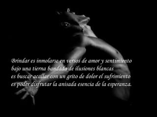 Brindar es inmolarse en versos de amor y sentimiento bajo una tierna bandada de ilusiones blancas es buscar acallar con un grito de dolor el sufrimiento es poder disfrutar la anisada esencia de la esperanza. 