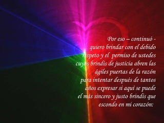 Por eso – continuó - quiero brindar con el debido respeto y el  permiso de ustedes cuyos brindis de justicia abren las ágiles puertas de la razón para intentar después de tantos años expresar si aquí se puede el más sincero y justo brindis que escondo en mi corazón:   