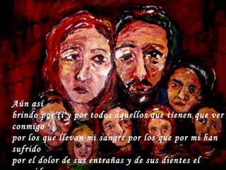 Aún así brindo por ti y por todos aquellos que tienen que ver conmigo por los que llevan mi sangre por los que por mi han sufrido por el dolor de sus entrañas y de sus dientes el rasguido de sentir la triste agonía ¡de ver sufrir a un ser querido!  