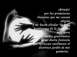 ¡Brindo! por las prematuras ilusiones que me causan alegría y me hacen olvidar "la boca hambrienta de la fosa" que me espera por los sueños gravitantes de mi diaria fantasía que refrescan sutilmente el desértico jardín de mis quimeras.  