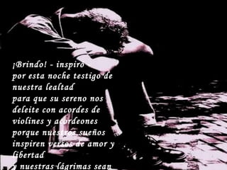 ¡Brindo! - inspiró - por esta noche testigo de nuestra lealtad para que su sereno nos deleite con acordes de violines y acordeones porque nuestros sueños inspiren versos de amor y libertad y nuestras lágrimas sean esquirlas refrescantes de ilusiones.  
