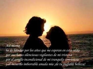 Así mismo  he de brindar por los años que me esperan en esta celda por sus horas silenciosas vigilantes de mi tristeza por el arrullo incondicional de mi tranquila conciencia y el recuerdo imborrable amada mía ¡de tu inefable belleza!   