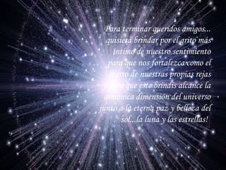 Para terminar queridos amigos... quisiera brindar por el grito más intimo de nuestro sentimiento para que nos fortalezca como el hierro de nuestras propias rejas y para que este brindis alcance la armónica dimensión del universo junto a la eterna paz y belleza del sol...la luna y las estrellas!   