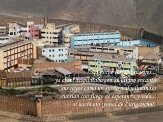 La noche cerraba sus ojos... ya el sol despuntaba con su divino encanto sus rayos como un sueño real y luminoso cubrían con fuego de esperanza y vida... al hacinado ¡penal de Lurigancho!   