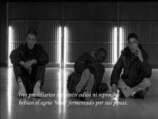 tres presidiarios sin sentir odios ni reproches bebían el agrio "vino" fermentado por sus penas.   