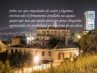 Sobre sus ojos empañados de sudor y lágrimas entristecido el firmamento arrullaba sus quejas quejas que mas que quejas parecían penas lánguidas agonizando sin posibilidad en el averno de sus ideas.   