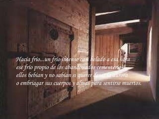 Hacía frío...un frío intenso casi helado a esa hora ese frío propio de los abandonados cementerios... ellos bebían y no sabían si querer desar la aurora o embriagar sus cuerpos y almas para sentirse muertos.   